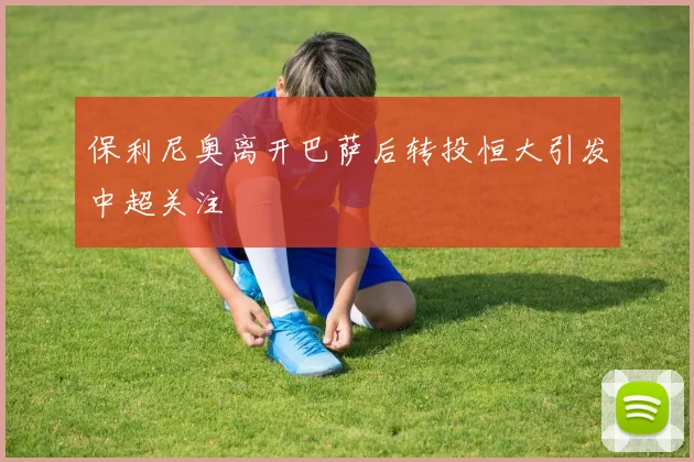 保利尼奥离开巴萨后转投恒大引发中超关注