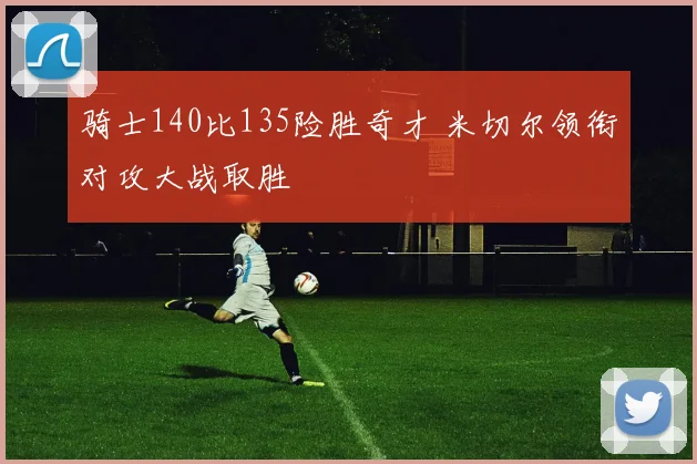 骑士140比135险胜奇才 米切尔领衔对攻大战取胜