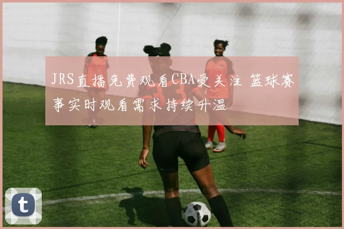 JRS直播免费观看CBA受关注 篮球赛事实时观看需求持续升温