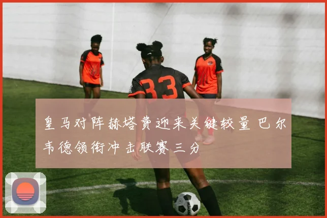 皇马对阵赫塔费迎来关键较量 巴尔韦德领衔冲击联赛三分