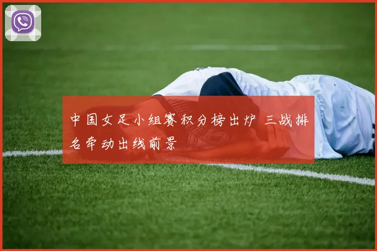 中国女足小组赛积分榜出炉 三战排名牵动出线前景