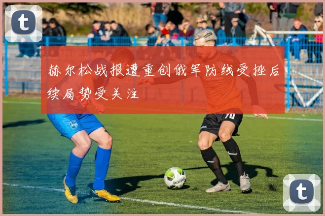 赫尔松战报遭重创俄军防线受挫后续局势受关注