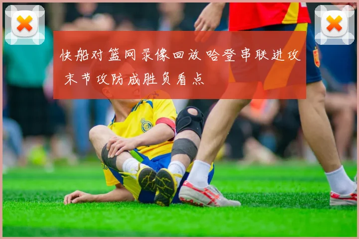 快船对篮网录像回放 哈登串联进攻 末节攻防成胜负看点