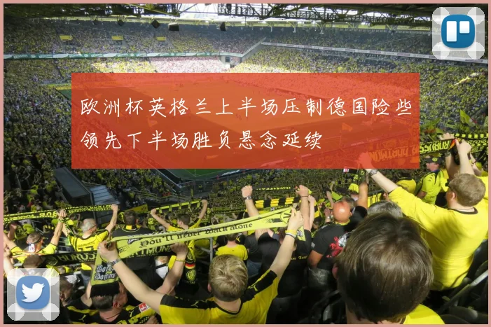 欧洲杯英格兰上半场压制德国险些领先下半场胜负悬念延续