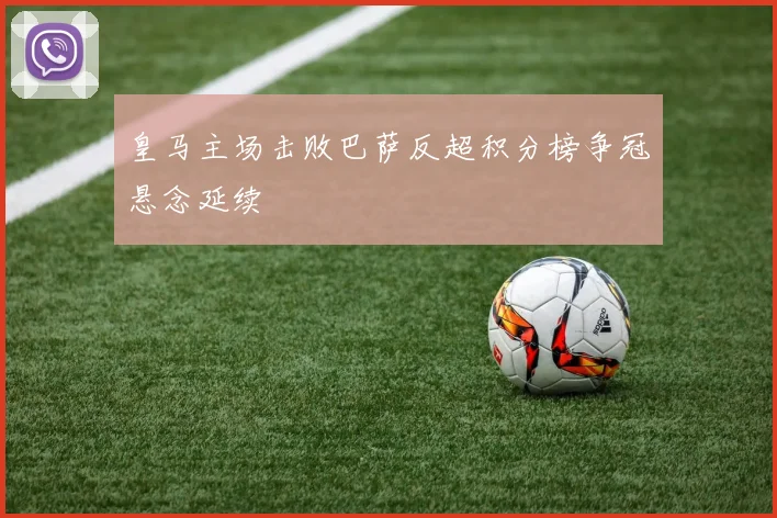 皇马主场击败巴萨反超积分榜争冠悬念延续